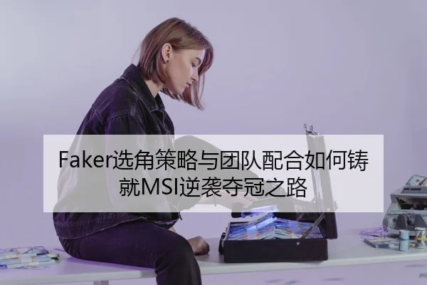 Faker选角策略与团队配合如何铸就MSI逆袭夺冠之路