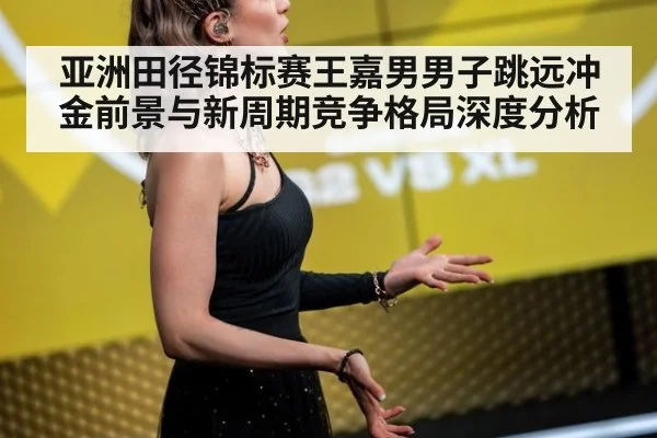 亚洲田径锦标赛王嘉男男子跳远冲金前景与新周期竞争格局深度分析